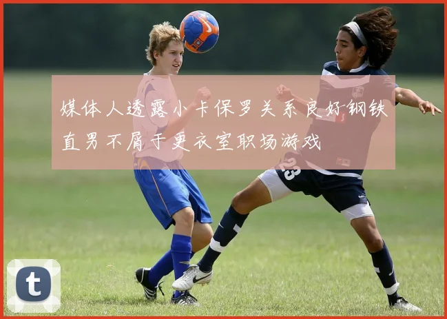 媒体人透露小卡保罗关系良好钢铁直男不屑于更衣室职场游戏