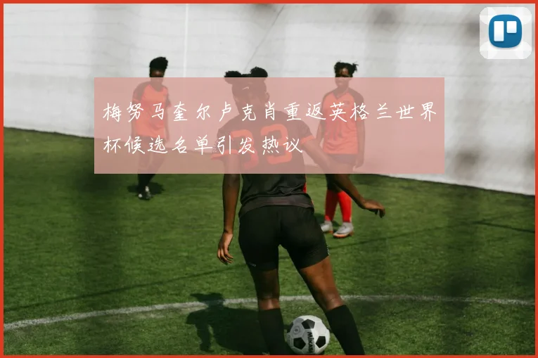 梅努马奎尔卢克肖重返英格兰世界杯候选名单引发热议