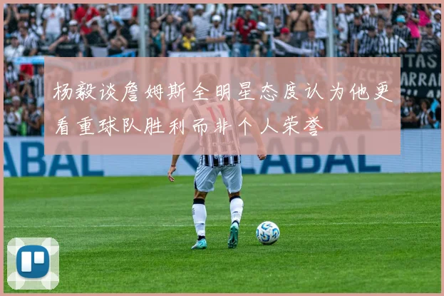 杨毅谈詹姆斯全明星态度认为他更看重球队胜利而非个人荣誉