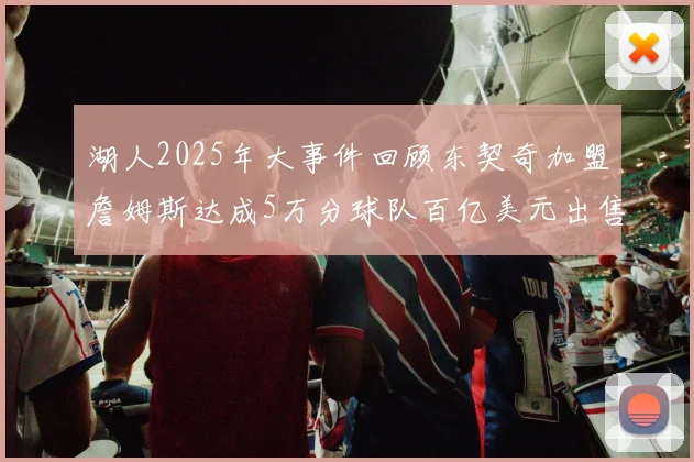 湖人2025年大事件回顾东契奇加盟詹姆斯达成5万分球队百亿美元出售