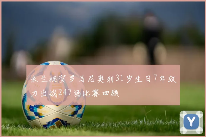 米兰祝贺罗马尼奥利31岁生日7年效力出战247场比赛回顾