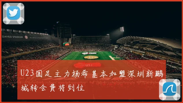 U23国足主力杨希基本加盟深圳新鹏城转会费将到位