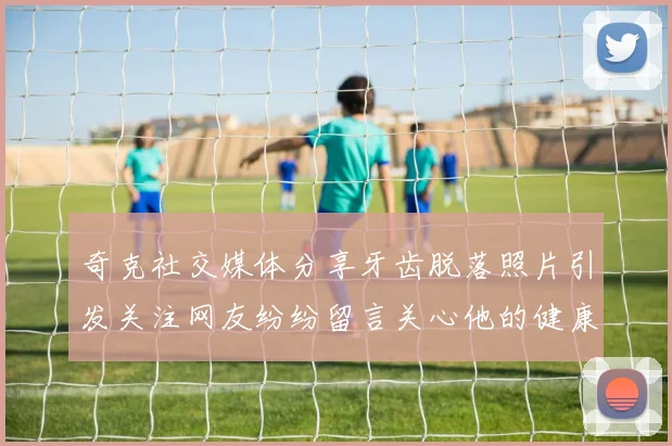 奇克社交媒体分享牙齿脱落照片引发关注网友纷纷留言关心他的健康状况