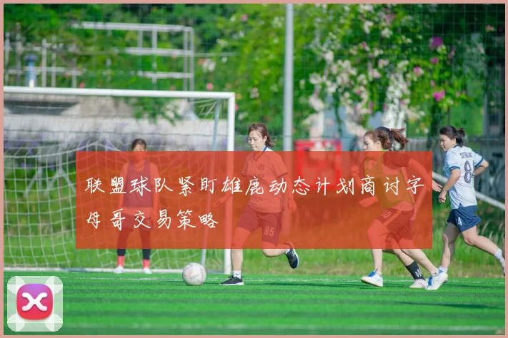 联盟球队紧盯雄鹿动态计划商讨字母哥交易策略