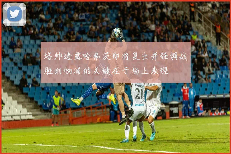 塔帅透露哈弗茨即将复出并强调战胜利物浦的关键在于场上表现