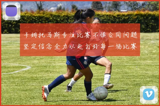 卡姆托马斯专注比赛不惧合同问题坚定信念全力以赴打好每一场比赛