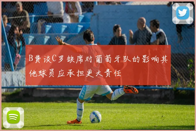 B费谈C罗缺席对葡萄牙队的影响其他球员应承担更大责任