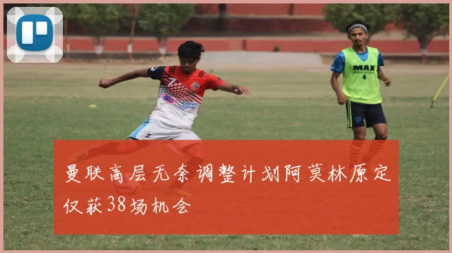 曼联高层无奈调整计划阿莫林原定仅获38场机会