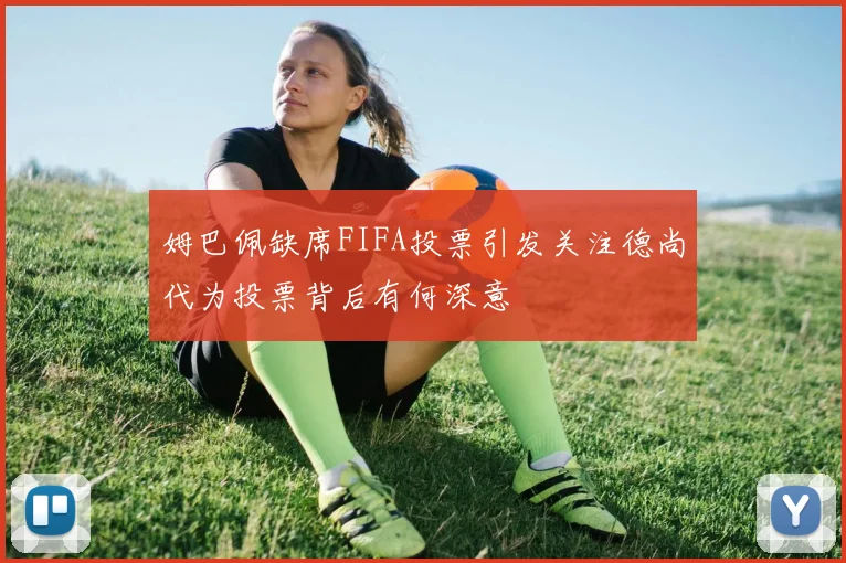 姆巴佩缺席FIFA投票引发关注德尚代为投票背后有何深意