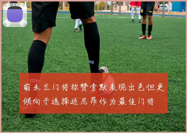 前米兰门将称赞索默表现出色但更倾向于选择迈尼昂作为最佳门将