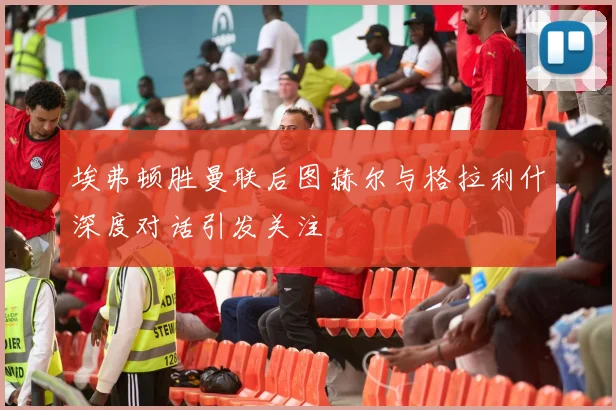 埃弗顿胜曼联后图赫尔与格拉利什深度对话引发关注