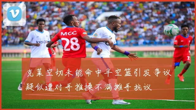 克莱空切未能命中半空篮引发争议疑似遭对手推搡不满摊手抗议