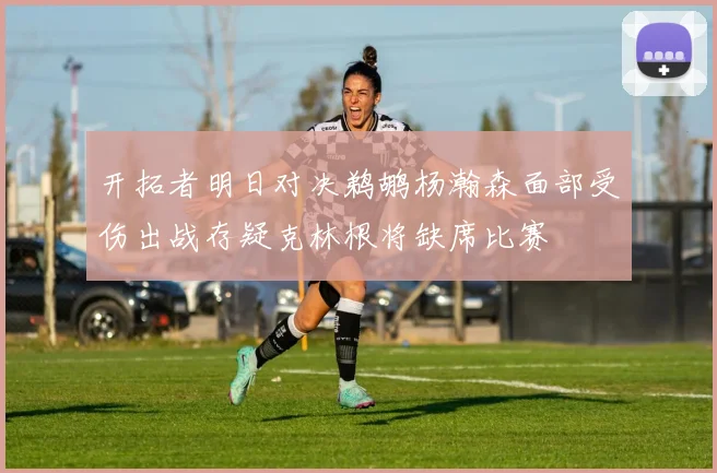 开拓者明日对决鹈鹕杨瀚森面部受伤出战存疑克林根将缺席比赛