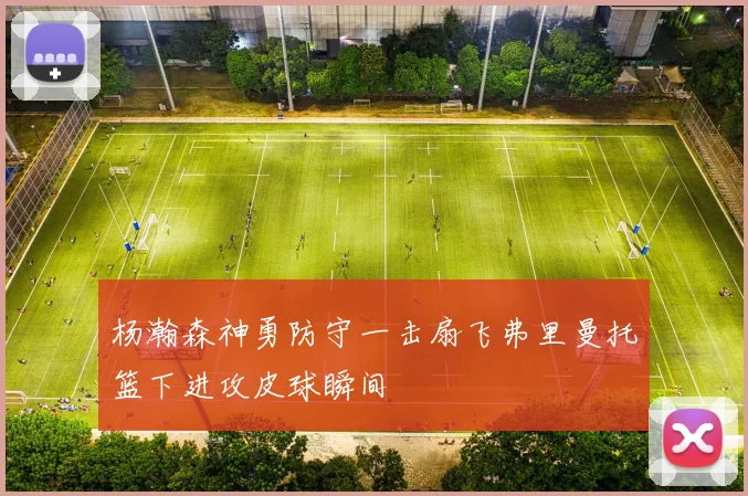 杨瀚森神勇防守一击扇飞弗里曼托篮下进攻皮球瞬间