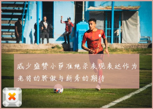 威少盛赞小萨准绝杀表现表达作为老将的骄傲与新秀的期待