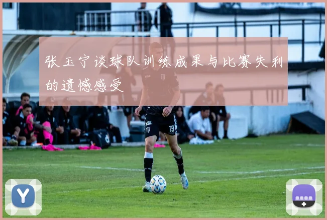 张玉宁谈球队训练成果与比赛失利的遗憾感受