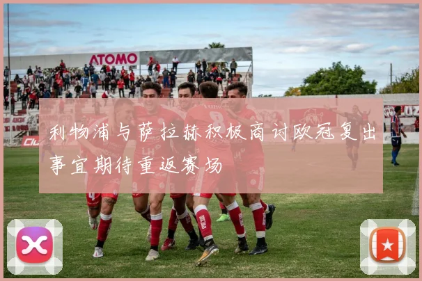 利物浦与萨拉赫积极商讨欧冠复出事宜期待重返赛场