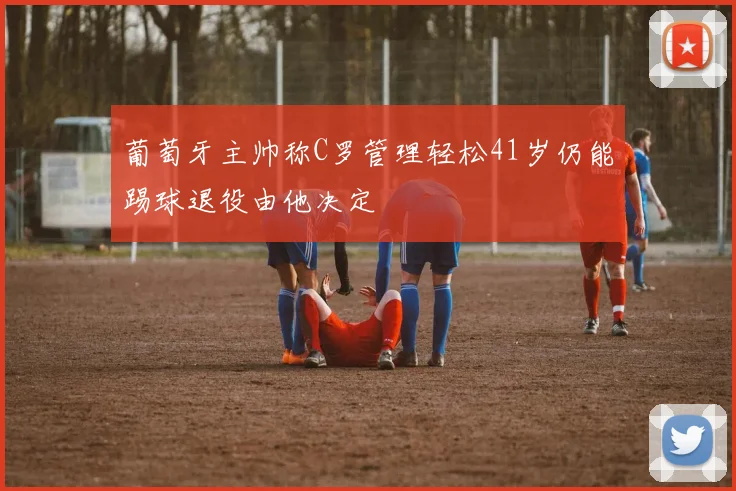 葡萄牙主帅称C罗管理轻松41岁仍能踢球退役由他决定
