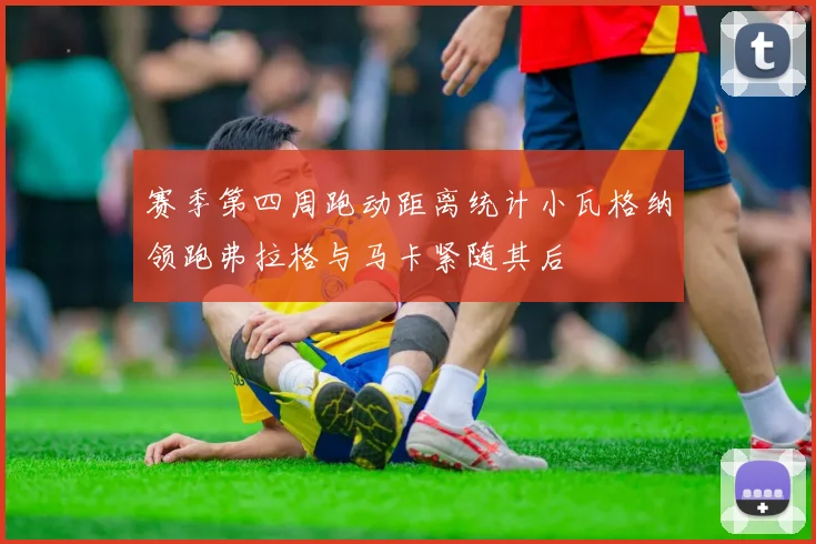 赛季第四周跑动距离统计小瓦格纳领跑弗拉格与马卡紧随其后