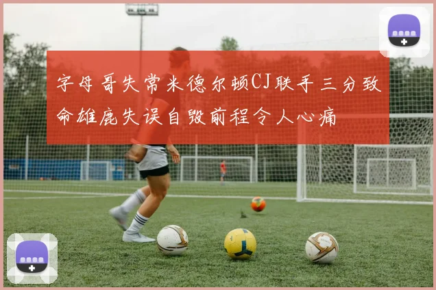 字母哥失常米德尔顿CJ联手三分致命雄鹿失误自毁前程令人心痛