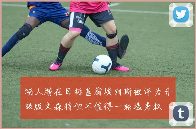 湖人潜在目标基翁埃利斯被评为升级版文森特但不值得一轮选秀权