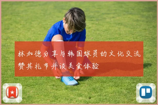 林加德分享与韩国球员的文化交流赞其礼节并谈美食体验