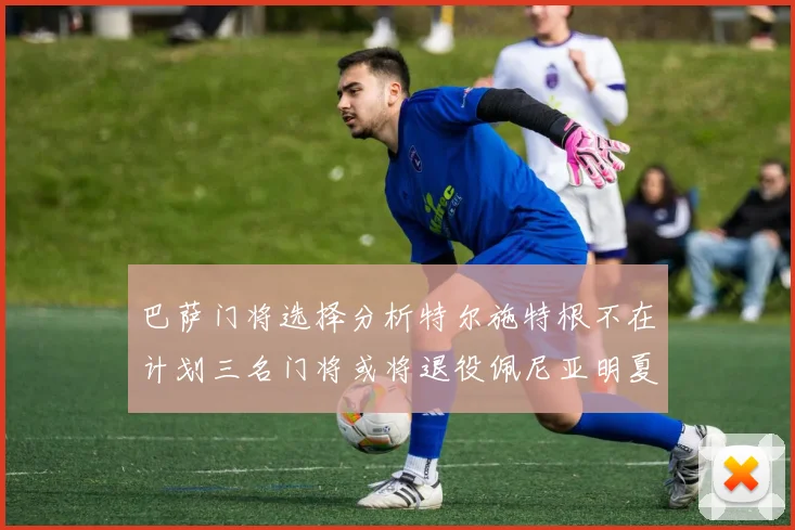 巴萨门将选择分析特尔施特根不在计划三名门将或将退役佩尼亚明夏回归展望