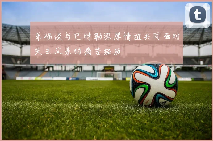乐福谈与巴特勒深厚情谊共同面对失去父亲的痛苦经历