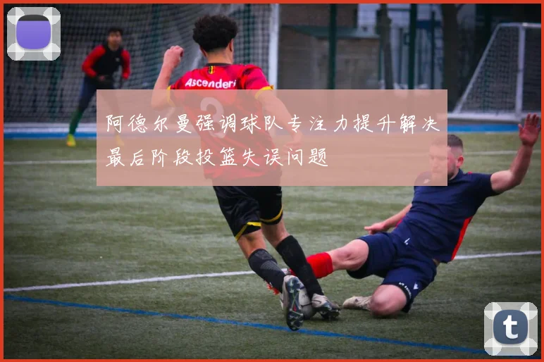 阿德尔曼强调球队专注力提升解决最后阶段投篮失误问题
