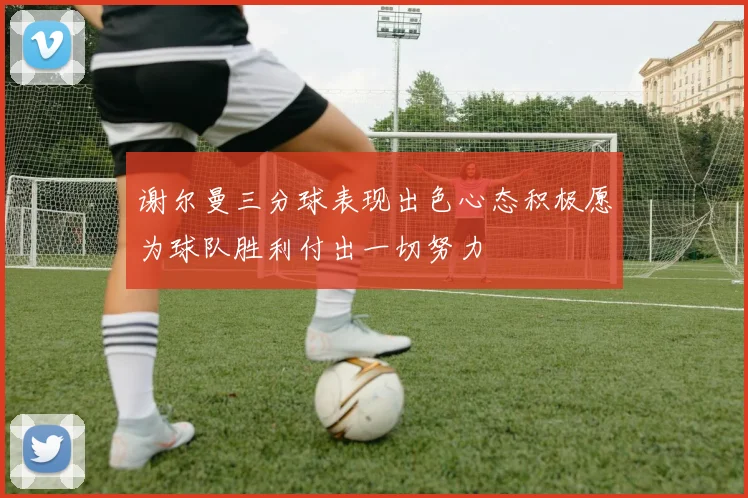 谢尔曼三分球表现出色心态积极愿为球队胜利付出一切努力