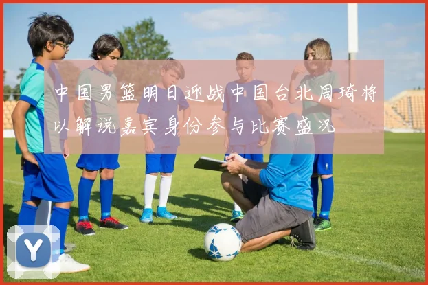 中国男篮明日迎战中国台北周琦将以解说嘉宾身份参与比赛盛况
