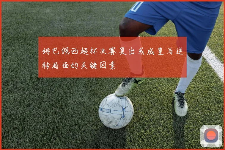 姆巴佩西超杯决赛复出或成皇马逆转局面的关键因素