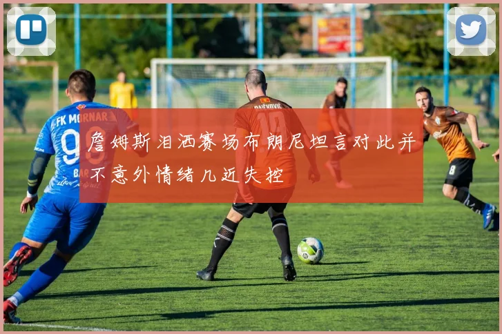 詹姆斯泪洒赛场布朗尼坦言对此并不意外情绪几近失控