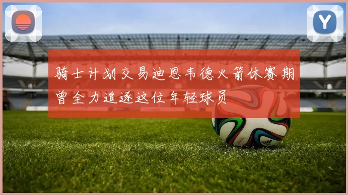骑士计划交易迪恩韦德火箭休赛期曾全力追逐这位年轻球员