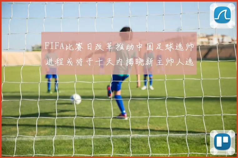 FIFA比赛日改革推动中国足球选帅进程或将于十天内揭晓新主帅人选