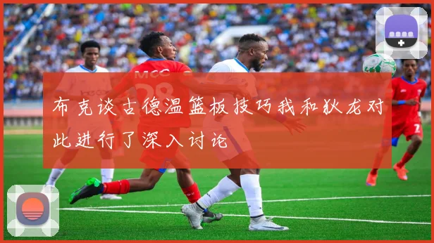 布克谈古德温篮板技巧我和狄龙对此进行了深入讨论