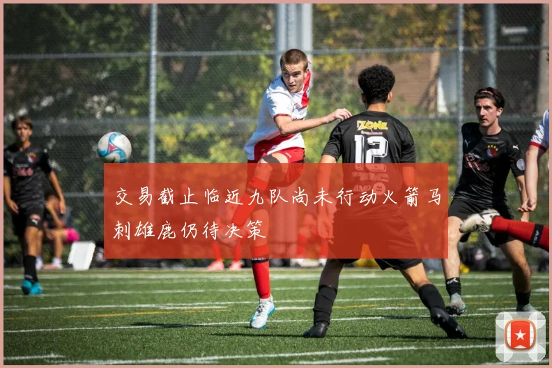 交易截止临近九队尚未行动火箭马刺雄鹿仍待决策