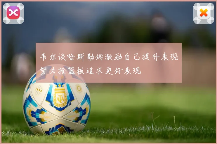 韦尔谈哈斯勒姆激励自己提升表现努力抢篮板追求更好表现